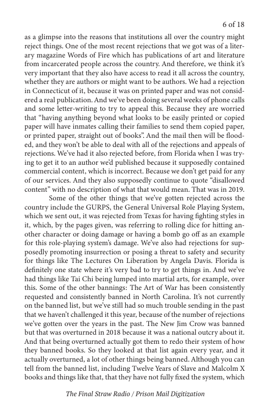 6of 18  as a glimpse into the reasons that institutions all over the country might reject things. One of the most recent rejections that we got was of a lter- ary magazine Words of Fire which has publications of art and literature from incarcerated people across the country. And therefore, we think it very important that they also have access to read it all across the country, ‘whether they are authors or might want to be authors. We had a rejection in Connecticut of it, because it was on printed paper and was not consid- ereda real publication. And we’ve been doing several weeks of phone calls. and some letter-writing to try to appeal this. Because they are worried that “having anything beyond what looks to be easily printed or copied paper will have inmates calling their families to send them copied paper, or printed paper, straight out of books” And the mail then will be flood- ed, and they won’t be able to deal with all of the rejections and appeals of rejections. We’ve had it also rejected before, from Florida when I was try- ing to get it to an author wed published because it supposedly contained commercial content, which is incorrect. Because we don’t get paid for any of our services. And they also supposedly continue to quote “disallowed content” with no description of what that would mean. That was in 2019,  Some of the other things that we’ve gotten rejected across the country include the GURPS, the General Universal Role Playing System, ‘which we sent out, it was rejected from Texas for having fighting styles in it, which, by the pages given, was referring to rolling dice for hitting an- other character or doing damage or having a bomb go off as an example for this role-playing system’s damage. We’ve also had rejections for sup- posedly promoting insurrection or posing a threat to safety and security for things like The Lectures On Liberation by Angela Davis. Florida is definitely one state where it’s very bad to try to get things in. And we’ve had things like Tai Chi being lumped into martial arts, for example, over this. Some of the other bannings: The Art of War has been consistently requested and consistently banned in North Carolina. It’ not currently on the banned list, but we’ve still had so much trouble sending in the past that we haven’t challenged it this year, because of the number of rejections we’ve gotten over the years in the past. The New Jim Crow was banned but that was overturned in 2018 because it was a national outery about it. And that being overturned actually got them to redo their system of how they banned books. So they looked at that list again every year, and it actually overturned, a lot of other things being banned. Although you can tell from the banned list, including Twelve Years of Slave and Malcolm X books and things like that, that they have not fully fixed the system, which  The Final Straw Radio / Prison Mail Digitization 